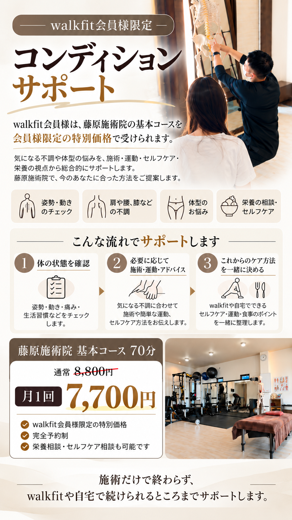 「姿勢や動きが気になる」「肩・腰・膝に不調がある」「自分に合ったセルフケアを知りたい」「体型や食事について相談したい」など、内容は何でもご相談いただけます。
藤原施術院では、必要に応じて施術や簡単な運動を行いながら、walkfitやご自宅で無理なく続けられる方法を一緒に整理します。
通い続けることを前提にしたコースではなく、気になる時にポイントでご利用いただき、日常で自分でも整えていけるようにサポートする会員様限定プランです。
藤原施術院 基本コース70分
通常8,800円 → walkfit会員様は月1回 7,700円